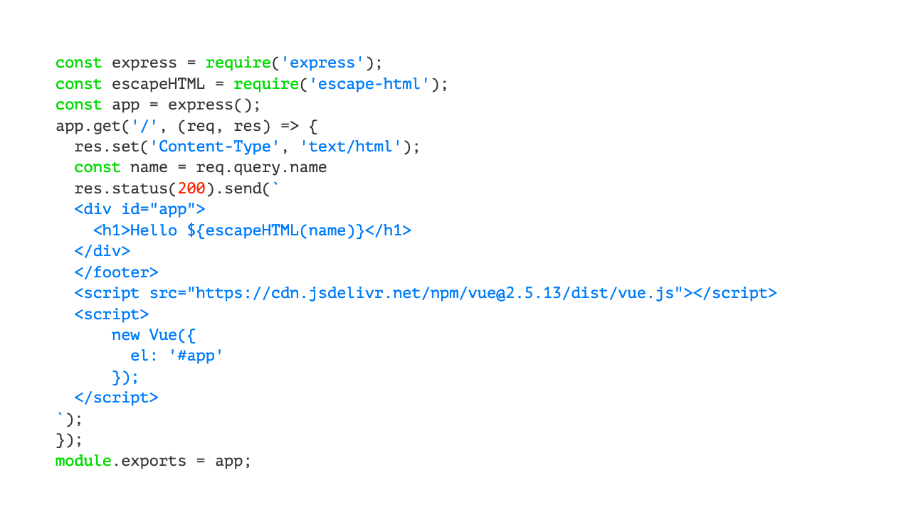const express = require('express');const escapeHTML = require('escape-html');const app = express();app.get('/', (req, res) => \{  res.set('Content-Type', 'text/html');  const name = req.query.name  res.status(200).send(\`  <div id="app">    <h1>Hello $\{escapeHTML(name)\}</h1>  </div>  </footer>  <script src="https://cdn.jsdelivr.net/npm/vue@2.5.13/dist/vue.js"></script>  <script>      new Vue(\{        el: '#app'      \});  </script>\`);\});module.exports = app;