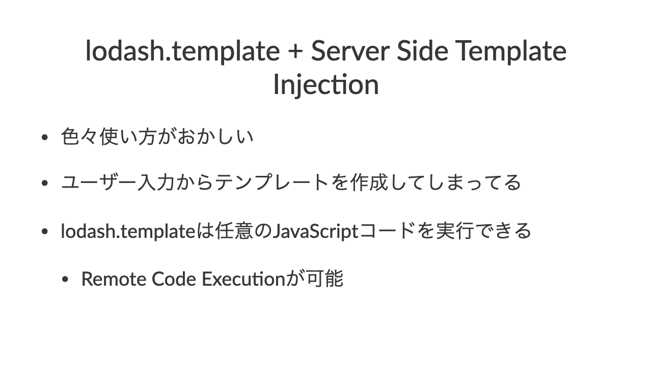 lodash.template + Server Side Template Injec7on•色々使い方がおかしい•ユーザー入力からテンプレートを作成してしまってる•lodash.templateは任意のJavaScriptコードを実行できる•Remote Code Execu9onが可能