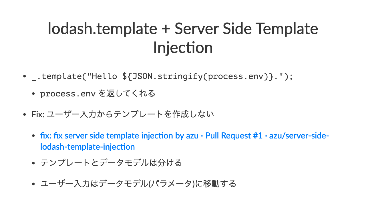 lodash.template + Server Side Template Injec7on•\_.template("Hello $\{JSON.stringify(process.env)\}.");•process.env を返してくれる•Fix: ユーザー入力からテンプレートを作成しない•fix: fix server side template injec5on by azu · Pull Request #1 · azu/server-side-lodash-template-injec5on•テンプレートとデータモデルは分ける•ユーザー入力はデータモデル(パラメータ)に移動する