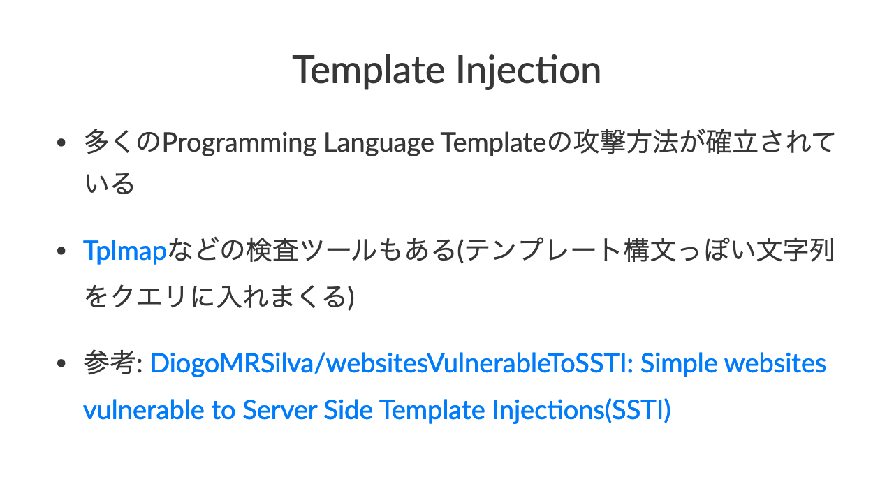 Template Injec-on•多くのProgramming Language Templateの攻撃方法が確立されている•Tplmapなどの検査ツールもある(テンプレート構文っぽい文字列をクエリに入れまくる)•参考: DiogoMRSilva/websitesVulnerableToSSTI: Simple websites vulnerable to Server Side Template InjecCons(SSTI)