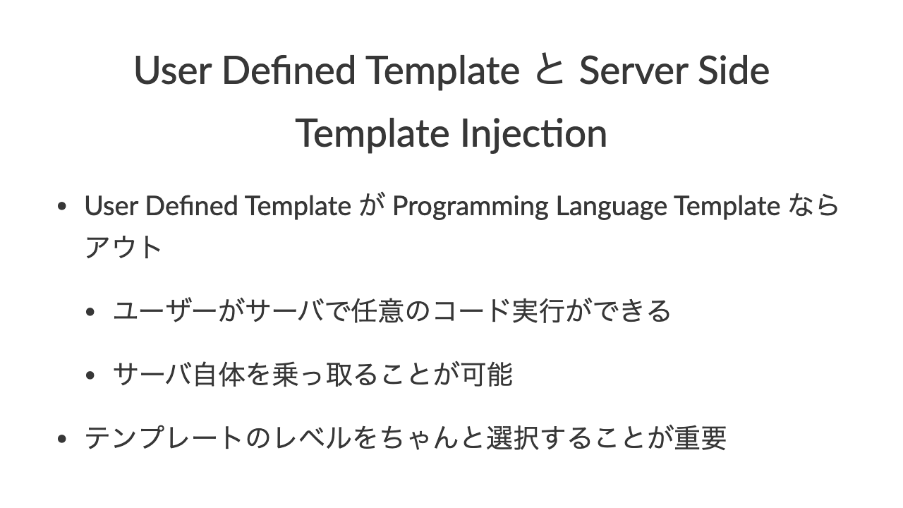 User Defined Template と Server Side Template Injec6on•User Defined Template が Programming Language Template ならアウト•ユーザーがサーバで任意のコード実行ができる•サーバ自体を乗っ取ることが可能•テンプレートのレベルをちゃんと選択することが重要