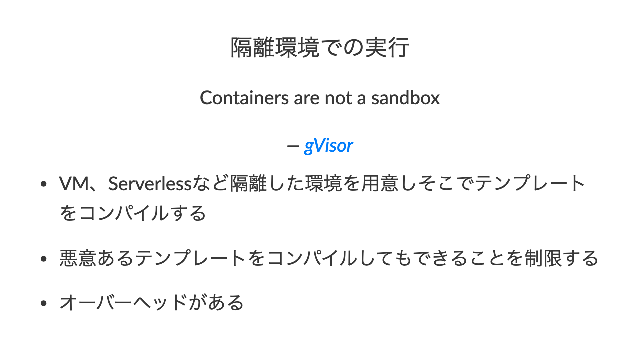 隔離環境での実行Containers are not a sandbox— gVisor•VM、Serverlessなど隔離した環境を用意しそこでテンプレートをコンパイルする•悪意あるテンプレートをコンパイルしてもできることを制限する•オーバーヘッドがある