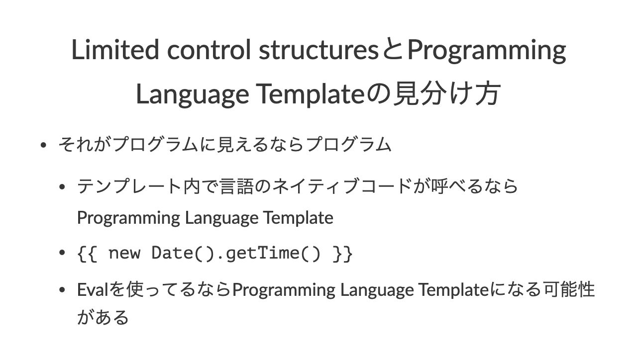 Limited control structuresとProgramming Language Templateの見分け方•それがプログラムに見えるならプログラム•テンプレート内で言語のネイティブコードが呼べるならProgramming Language Template•\{\{ new Date().getTime() \}\}•Evalを使ってるならProgramming Language Templateになる可能性がある