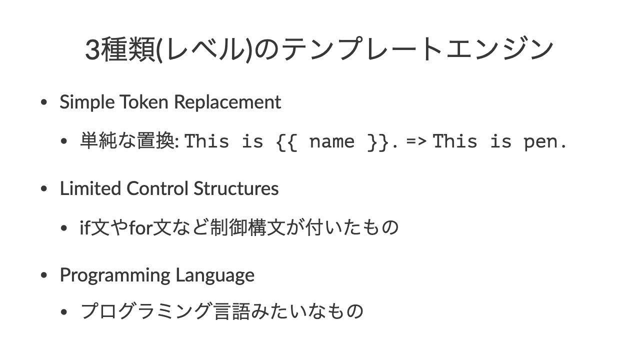 3種類(レベル)のテンプレートエンジン•Simple Token Replacement•単純な置換: This is {{ name }}. => This is pen.•Limited Control Structures•if文やfor文など制御構文が付いたもの•Programming Language•プログラミング言語みたいなもの
